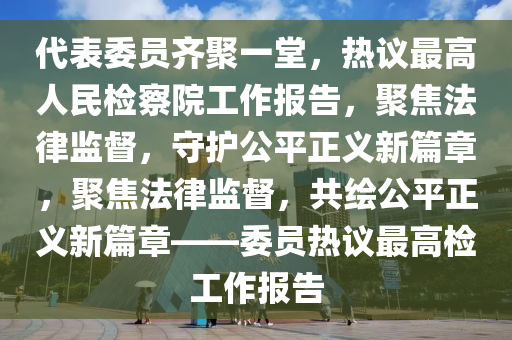 代表委員齊聚一堂，熱議最高人民檢察院工作報(bào)告，聚焦法律監(jiān)督，守護(hù)公平正義新篇章，聚焦法律監(jiān)督，共繪公平正義新篇章——委員熱議最高檢工作報(bào)告