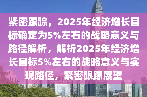 緊密跟蹤，2025年經(jīng)濟(jì)增長目標(biāo)確定為5%左右的戰(zhàn)略意義與路徑解析，解析2025年經(jīng)濟(jì)增長目標(biāo)5%左右的戰(zhàn)略意義與實(shí)現(xiàn)路徑，緊密跟蹤展望