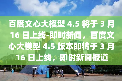 百度文心大模型 4.5 將于 3 月 16 日上線-即時(shí)新聞，百度文心大模型 4.5 版本即將于 3 月 16 日上線，即時(shí)新聞報(bào)道