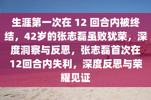 生涯第一次在 12 回合內(nèi)被終結(jié)，42歲的張志磊雖敗猶榮，深度洞察與反思，張志磊首次在12回合內(nèi)失利，深度反思與榮耀見證