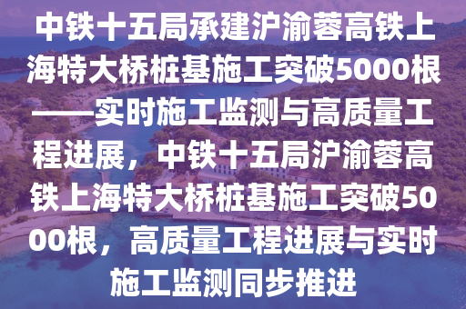 中鐵十五局承建滬渝蓉高鐵上海特大橋樁基施工突破5000根——實時施工監(jiān)測與高質(zhì)量工程進展，中鐵十五局滬渝蓉高鐵上海特大橋樁基施工突破5000根，高質(zhì)量工程進展與實時施工監(jiān)測同步推進