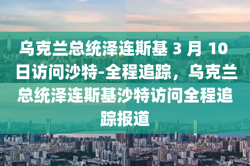 烏克蘭總統(tǒng)澤連斯基 3 月 10 日訪問沙特-全程追蹤，烏克蘭總統(tǒng)澤連斯基沙特訪問全程追蹤報道