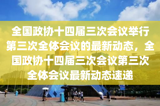 全國政協(xié)十四屆三次會議舉行第三次全體會議的最新動態(tài)，全國政協(xié)十四屆三次會議第三次全體會議最新動態(tài)速遞