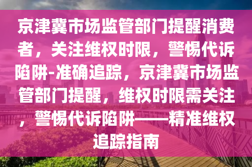 京津冀市場監(jiān)管部門提醒消費者，關(guān)注維權(quán)時限，警惕代訴陷阱-準(zhǔn)確追蹤，京津冀市場監(jiān)管部門提醒，維權(quán)時限需關(guān)注，警惕代訴陷阱——精準(zhǔn)維權(quán)追蹤指南