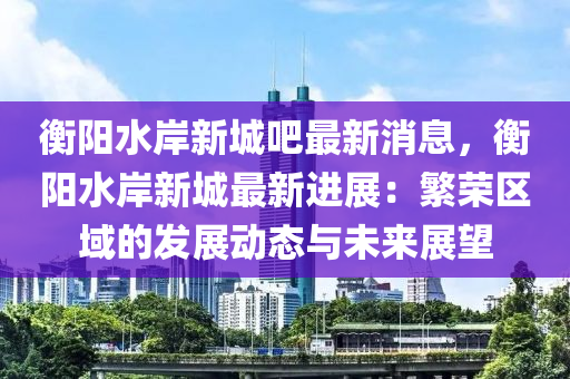 衡陽水岸新城吧最新消息，衡陽水岸新城最新進(jìn)展：繁榮區(qū)域的發(fā)展動態(tài)與未來展望