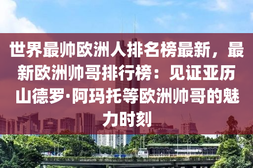 世界最帥歐洲人排名榜最新，最新歐洲帥哥排行榜：見(jiàn)證亞歷山德羅·阿瑪托等歐洲帥哥的魅力時(shí)刻木工機(jī)械,設(shè)備,零部件