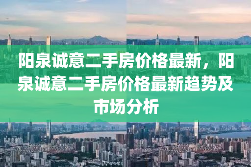 陽泉誠意二手房價格最新，陽泉誠意二手房價格最新趨勢及市場分析