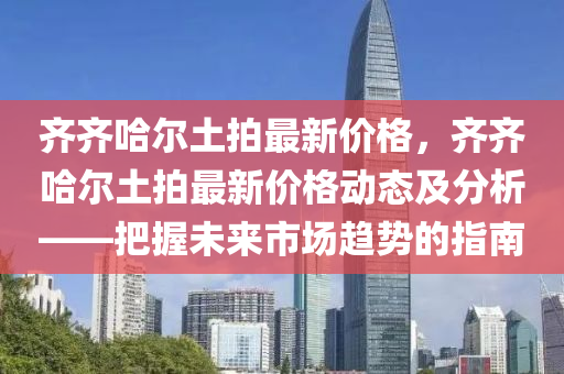 齊齊哈爾土拍最新價格，齊齊哈爾土拍最新價格動態(tài)及分析——把握未來市場趨勢的指南