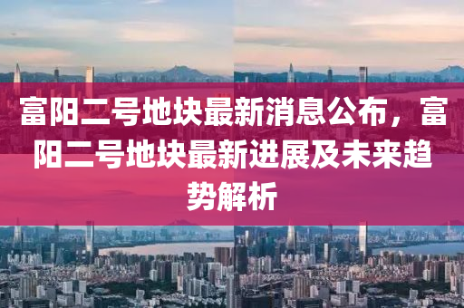 富陽二號地塊最新消息公布，富陽二號地塊最新進(jìn)展及未來趨勢解析