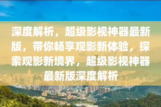 深度解析，超級影視神器最新版，帶你暢享觀影新體驗，探索觀影新境界，超級影視神器最新版深度解析