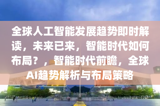 全球人工智能發(fā)展趨勢即時解讀，未來已來，智能時代如何布局？，智能時代前瞻，全球AI趨勢解析與布局策略