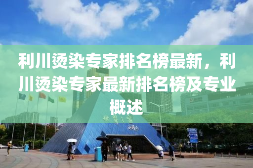 利川燙染專家排名榜最新，利川燙染專家最新排名榜及專業(yè)概述