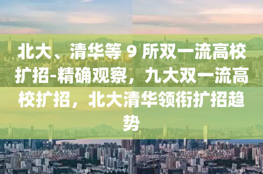 北大、清華等 9 所雙一流高校擴(kuò)招-精確觀察，九大雙一流高校擴(kuò)招，木工機(jī)械,設(shè)備,零部件北大清華領(lǐng)銜擴(kuò)招趨勢(shì)