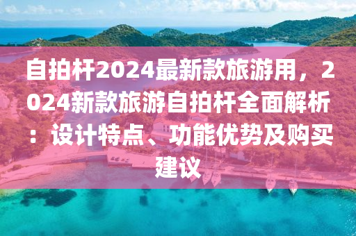 自拍桿2024最新款旅游用，2024新款旅游自拍桿全面解析：設(shè)計(jì)特點(diǎn)、功能優(yōu)勢(shì)及購(gòu)買建議