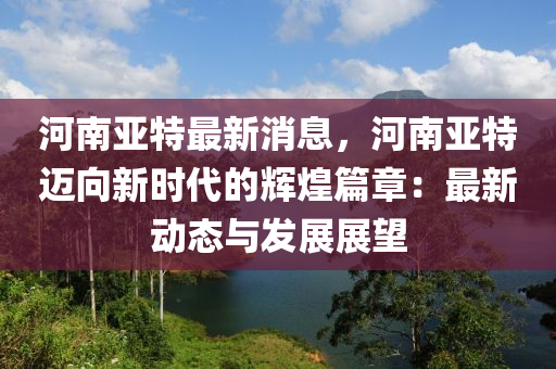 河南亞特最新消息，河南亞特邁向新時(shí)代的輝煌篇章：最新動(dòng)態(tài)與發(fā)展展望