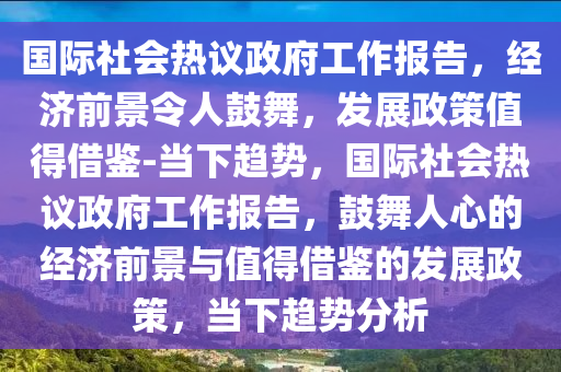 國際社會熱議政府工作報告，經(jīng)濟前景令人鼓舞，發(fā)展政策值得借鑒-當下趨勢，國際社會熱議政府工作報告，鼓舞人心的經(jīng)濟前景與值得借鑒的發(fā)展政策，當下趨勢分析木工機械,設備,零部件