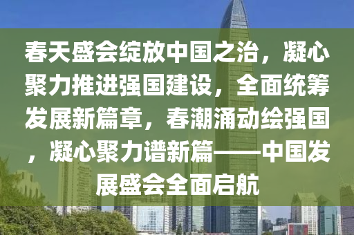 春天盛會(huì)綻放中國之治，凝心聚力推進(jìn)強(qiáng)國建設(shè)，全面統(tǒng)籌發(fā)展新篇章，春潮涌動(dòng)繪強(qiáng)國，凝心聚力譜新篇——中國發(fā)展盛會(huì)全面啟航