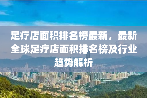 足療店面積排名榜最木工機械,設備,零部件新，最新全球足療店面積排名榜及行業(yè)趨勢解析