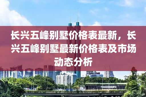 長(zhǎng)興五峰別墅價(jià)格表最新，長(zhǎng)興五峰別墅最新價(jià)格表及市場(chǎng)動(dòng)態(tài)分析