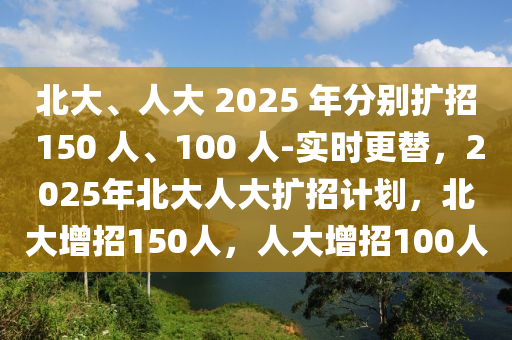 北大、人大 2025 年分別擴(kuò)招 150 人、100 人-實(shí)時(shí)更替，2025年北大人大擴(kuò)招計(jì)劃，北大增招150人木工機(jī)械,設(shè)備,零部件，人大增招100人