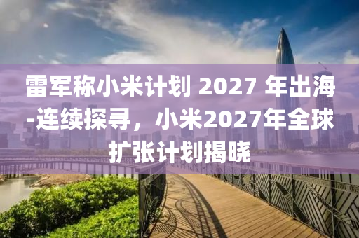 雷軍稱小米計(jì)劃 2027 年出海-連續(xù)探尋，小米2027年全球擴(kuò)張計(jì)劃揭曉