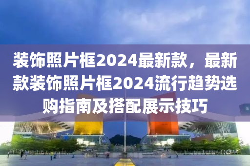 裝飾照片框2024最新款，最新款裝飾照片框2024流行趨勢選購指南及搭配展示技巧