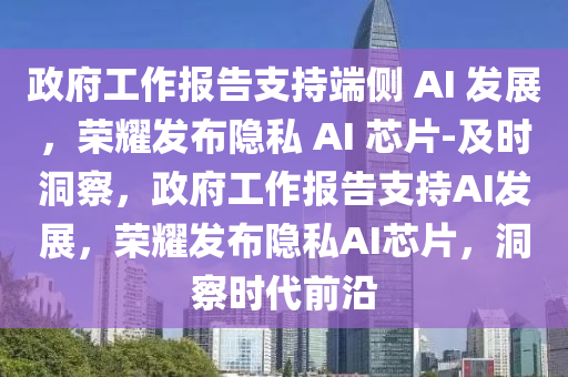 政府工作報告支持端側 AI 發(fā)展，榮耀發(fā)布隱私 AI 芯片-及時洞察，政府工作報告支持AI發(fā)展，榮耀發(fā)布隱私AI芯片，洞察時代前沿