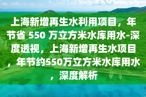 上海新增再生水利用項目，年節(jié)省 550 萬立方米水庫用水-深度透視，上海新增再生水項目，年節(jié)約550萬立方米水庫用水，深度解析