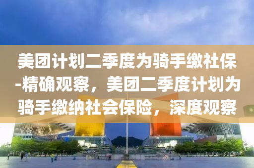 美團計劃二季度為騎手繳社保-精確觀察，美團二季度計劃為騎手繳納社會保險，深度觀察