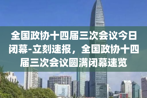 全國政協(xié)十四屆三次會(huì)議今日閉幕-立刻速報(bào)，全國政協(xié)十四屆三次會(huì)議圓滿閉幕速覽