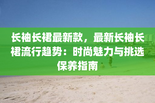 長袖長裙最新款，最新長袖長裙流行趨勢：時尚魅力與挑選保養(yǎng)指南