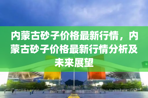 內(nèi)蒙古砂子價格最新行情，內(nèi)蒙古砂子價格最新行情分析及未來展望