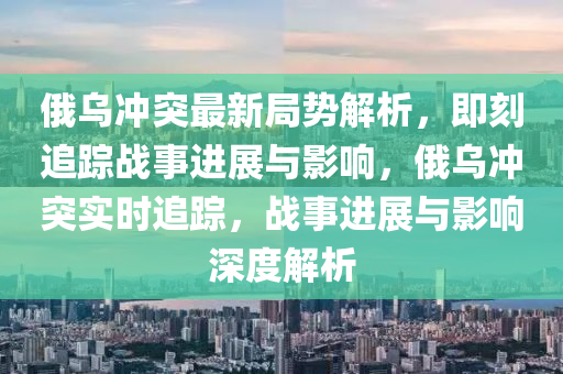 俄烏沖突最新局勢解析，即刻追蹤戰(zhàn)事進展與影響，俄烏沖突實時追蹤，戰(zhàn)事進展與影響深度解析