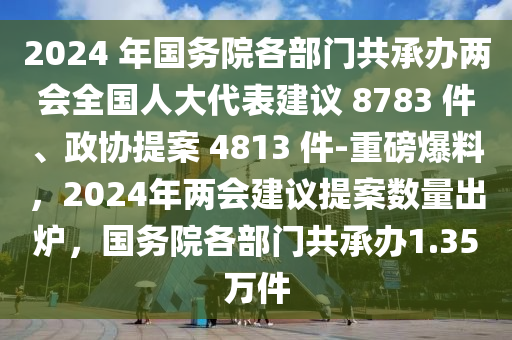 2024 年國務(wù)院各部門共承辦兩會全國人大代表建議 8783 件、政協(xié)提案 4813 件-重磅爆料，2024年兩會建議提案數(shù)量出爐，國務(wù)院各部門共承辦1.35萬件