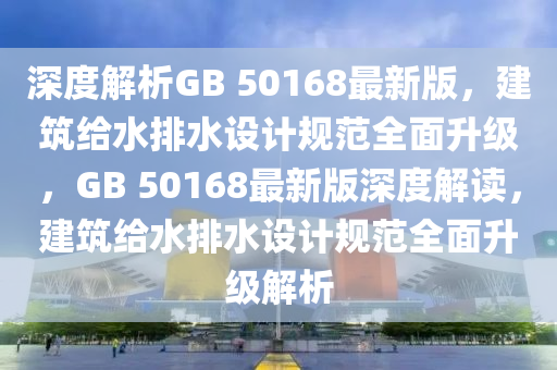 深度解析GB 50168最新版，建筑給水排水設(shè)計(jì)規(guī)范全面升級(jí)，GB 50168最新版深度解讀，建筑給水排水設(shè)計(jì)規(guī)范全面升級(jí)解析