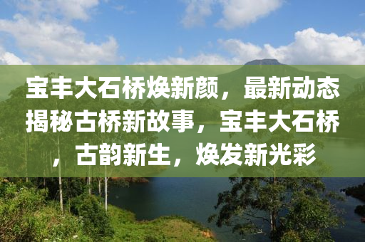 寶豐大石橋煥新顏，最新動(dòng)態(tài)揭秘古橋新故事，寶豐大石橋，古韻新生，煥發(fā)新光彩