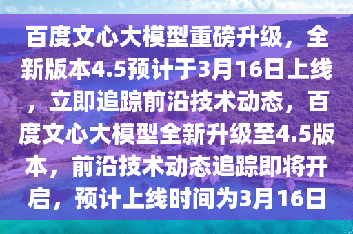 百度文心大模型重磅升級(jí)，全新版本4.5預(yù)計(jì)于3月16日上線，立即追蹤前沿技術(shù)動(dòng)態(tài)，百度文心大模型全新升級(jí)至4.5版本，前沿技術(shù)動(dòng)態(tài)追蹤即將開啟，預(yù)計(jì)上線時(shí)間為3月16日