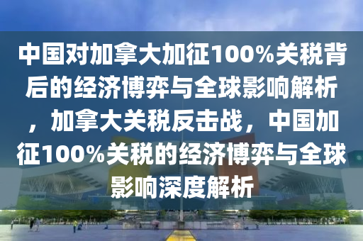 中國對加拿大加征100%關(guān)稅背后的經(jīng)濟(jì)博弈與全球影響解析，加拿大關(guān)稅反擊戰(zhàn)，中國加征100%關(guān)稅的經(jīng)濟(jì)博弈與全球影響深度解析