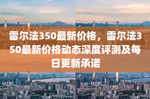 雷爾法350最新價(jià)格，雷爾法350最新價(jià)格動(dòng)態(tài)深度評(píng)測(cè)及每日更新承諾