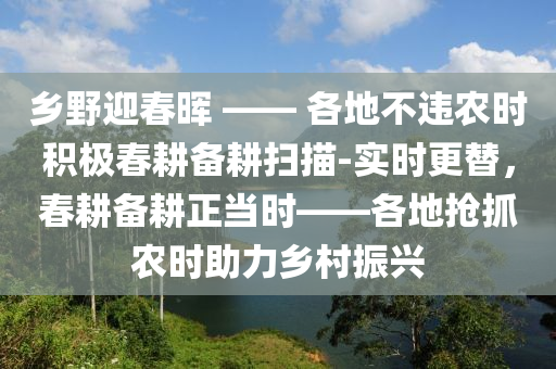 鄉(xiāng)野迎春暉 —— 各地不違農(nóng)時(shí)積極春耕備耕掃描-實(shí)時(shí)更替，春耕備耕正當(dāng)時(shí)——各地?fù)屪マr(nóng)時(shí)助力鄉(xiāng)村振興