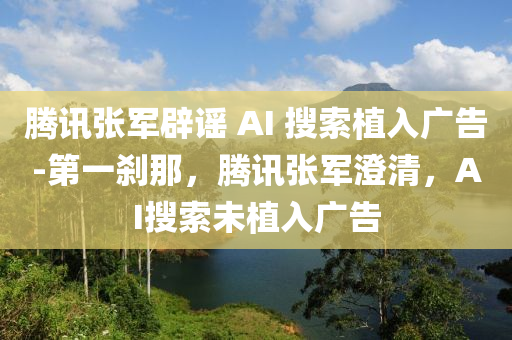 騰訊張軍辟謠 AI 搜索植入廣告-第一剎那，騰訊張軍澄清，AI搜索未植入廣告