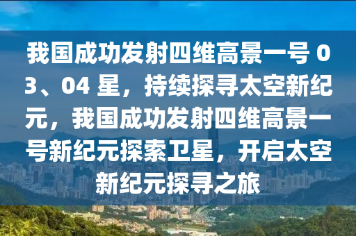 我國成功發(fā)射四維高景一號 03、04 星，持續(xù)探尋太空新紀元，我國成功發(fā)射四維高景一號新紀元探索衛(wèi)星，開啟太空新紀元探尋之旅