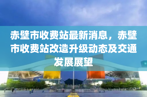 赤壁市收費(fèi)站最新消息，赤壁市收費(fèi)站改造升級動態(tài)及交通發(fā)展展望