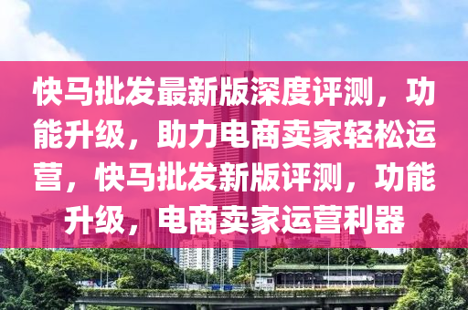 快馬批發(fā)最新版深度評測，功能升級，助力電商賣家輕松運(yùn)營，快馬批發(fā)新版評測，功能升級，電商賣家運(yùn)營利器