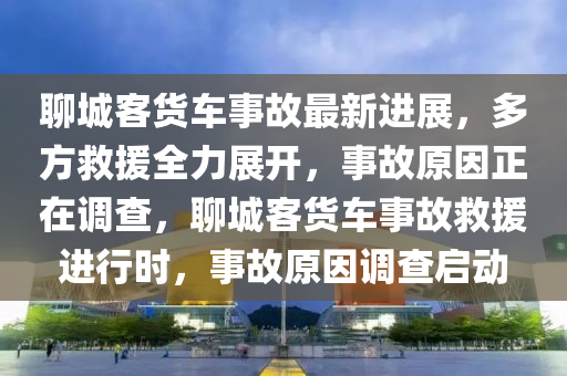 聊城客貨車事故最新進(jìn)展，多方救援全力展開，事故原因正在調(diào)查，聊城客貨車事故救援進(jìn)行時(shí)，事故原因調(diào)查啟動(dòng)