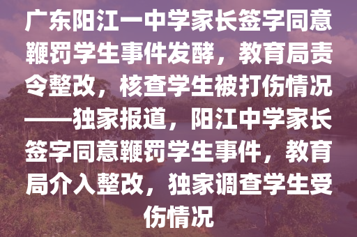 廣東陽江一中學(xué)家長簽字同意鞭罰學(xué)生事件發(fā)酵，教育局責(zé)令整改，核查學(xué)生被打傷情況——獨家報道，陽江中學(xué)家長簽字同意鞭罰學(xué)生事件，教育局介入整改，獨家調(diào)查學(xué)生受傷情況