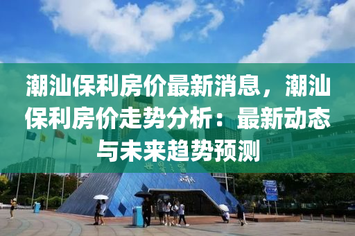 潮汕保利房價最新消息，潮汕保利房價走勢分析：最新動態(tài)與未來趨勢預測