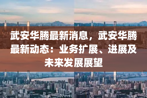 武安華騰最新消息，武安華騰最新動態(tài)：業(yè)務擴展、進展及未來發(fā)展展望