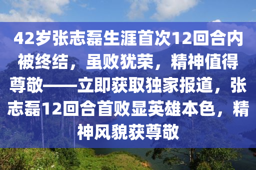 42歲張志磊生涯首次12回合內(nèi)被終結(jié)，雖敗猶榮，精神值得尊敬——立即獲取獨(dú)家報(bào)道，張志磊12回合首敗顯英雄本色，精神風(fēng)貌獲尊敬