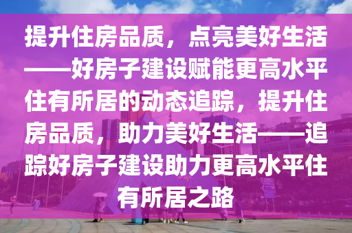 提升住房品質，點亮美好生活——好房子建設賦能更高水平住有所居的動態(tài)追蹤，提升住房品質，助力美好生活——追蹤好房子建設助力更高水平住有所居之路